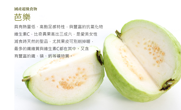 「國產超級食物」-芭樂，具有熱量低、高飽足感特性，與豐富的抗氧化物維生素C，比奇異果高出三成六，是愛美女性減食時天然的聖品，尤其果皮可別削掉喔，最多的纖維質與維生素C都在其中。又含有豐富的鐵、磷、鈣等礦物質。而紅心芭樂裡更含有茄紅素、 胡蘿蔔素，能維持眼睛健康。